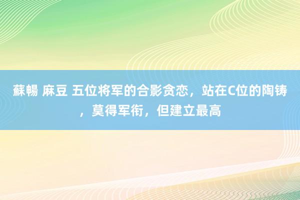 蘇暢 麻豆 五位将军的合影贪恋，站在C位的陶铸，莫得军衔，但建立最高