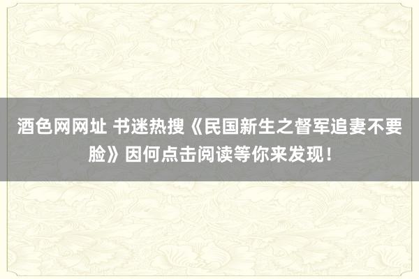 酒色网网址 书迷热搜《民国新生之督军追妻不要脸》因何点击阅读等你来发现！