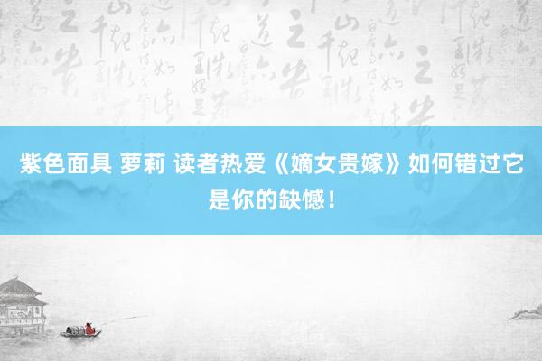 紫色面具 萝莉 读者热爱《嫡女贵嫁》如何错过它是你的缺憾！