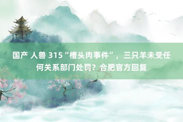 国产 人兽 315“槽头肉事件”，三只羊未受任何关系部门处罚？合肥官方回复