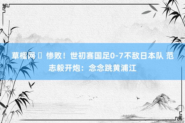 草榴网 ​惨败！世初赛国足0-7不敌日本队 范志毅开炮：念念跳黄浦江