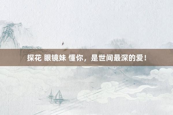 探花 眼镜妹 懂你，是世间最深的爱！