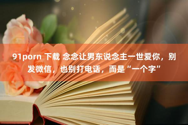 91porn 下载 念念让男东说念主一世爱你，别发微信，也别打电话，而是“一个字”