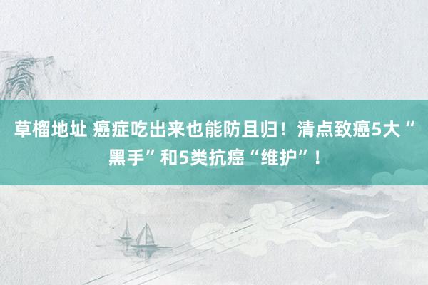 草榴地址 癌症吃出来也能防且归！清点致癌5大“黑手”和5类抗癌“维护”！