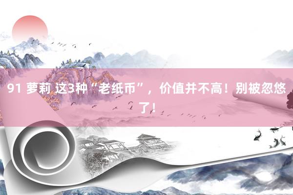 91 萝莉 这3种“老纸币”，价值并不高！别被忽悠了！