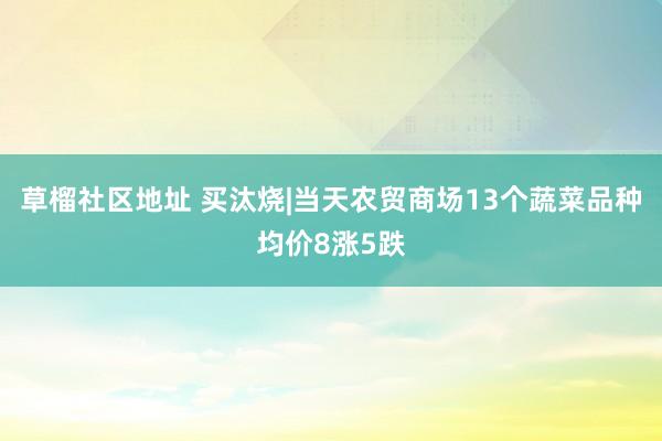 草榴社区地址 买汰烧|当天农贸商场13个蔬菜品种均价8涨5跌