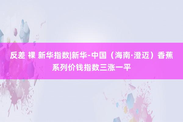 反差 裸 新华指数|新华-中国（海南·澄迈）香蕉系列价钱指数三涨一平
