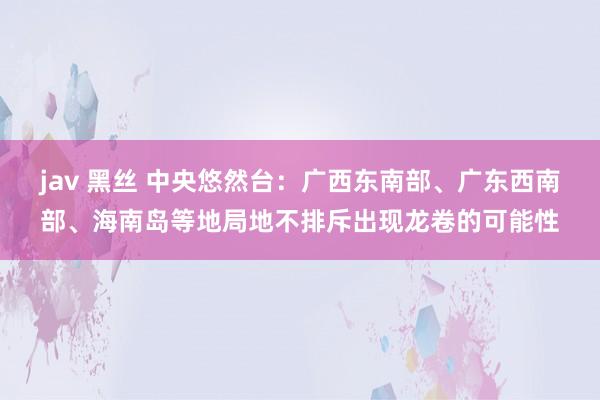 jav 黑丝 中央悠然台：广西东南部、广东西南部、海南岛等地局地不排斥出现龙卷的可能性