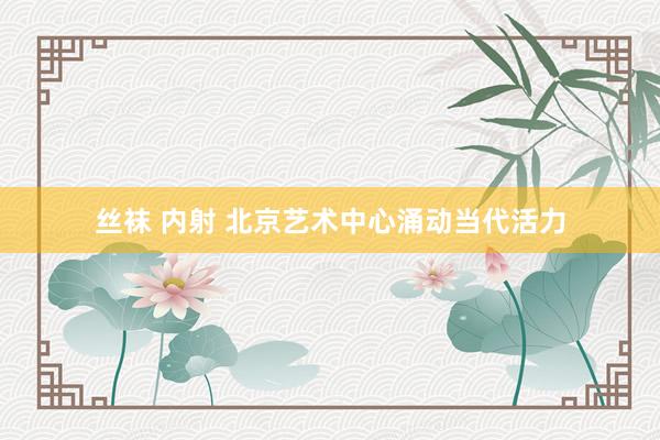 丝袜 内射 北京艺术中心涌动当代活力
