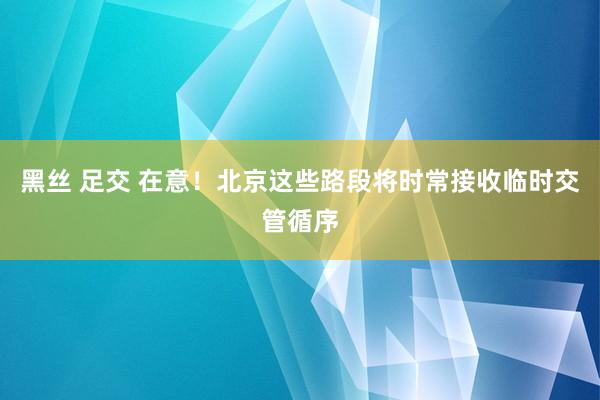 黑丝 足交 在意！北京这些路段将时常接收临时交管循序