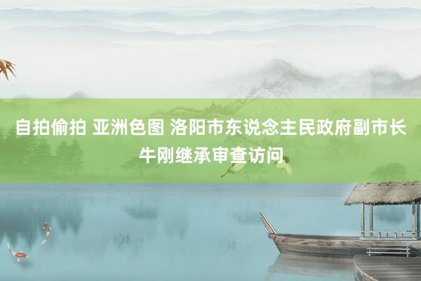 自拍偷拍 亚洲色图 洛阳市东说念主民政府副市长牛刚继承审查访问