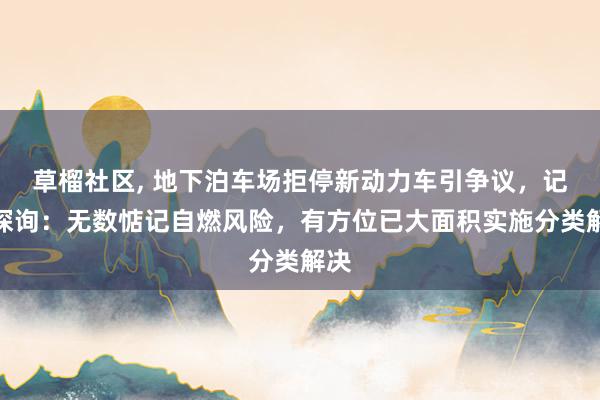 草榴社区， 地下泊车场拒停新动力车引争议，记者探询：无数惦记自燃风险，有方位已大面积实施分类解决