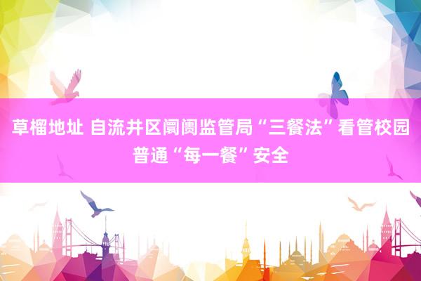 草榴地址 自流井区阛阓监管局“三餐法”看管校园普通“每一餐”安全
