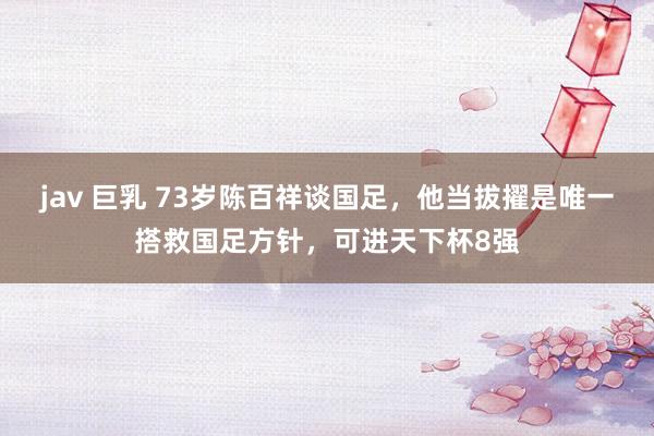 jav 巨乳 73岁陈百祥谈国足，他当拔擢是唯一搭救国足方针，可进天下杯8强
