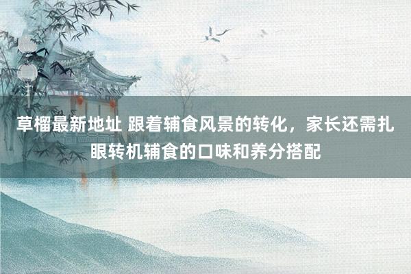 草榴最新地址 跟着辅食风景的转化，家长还需扎眼转机辅食的口味和养分搭配