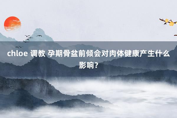 chloe 调教 孕期骨盆前倾会对肉体健康产生什么影响？
