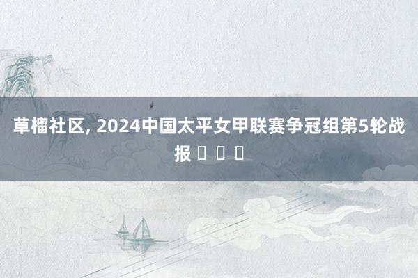 草榴社区， 2024中国太平女甲联赛争冠组第5轮战报 ​​​