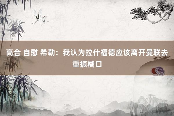 高合 自慰 希勒：我认为拉什福德应该离开曼联去重振糊口