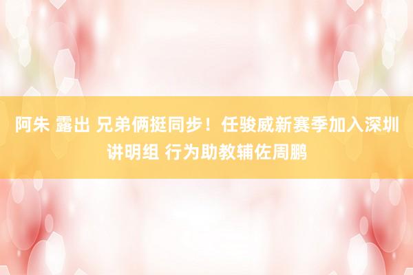 阿朱 露出 兄弟俩挺同步！任骏威新赛季加入深圳讲明组 行为助教辅佐周鹏