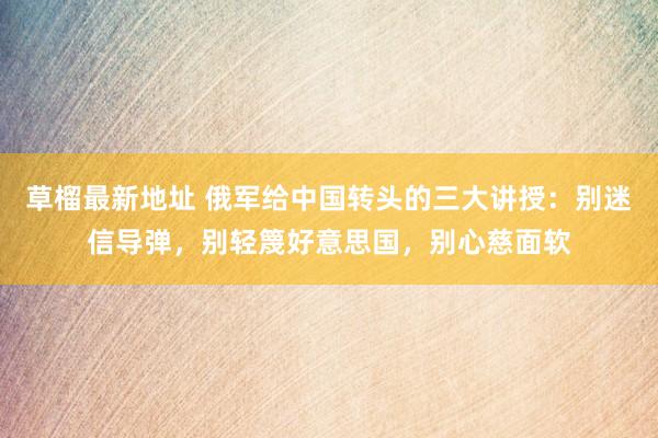草榴最新地址 俄军给中国转头的三大讲授：别迷信导弹，别轻篾好意思国，别心慈面软