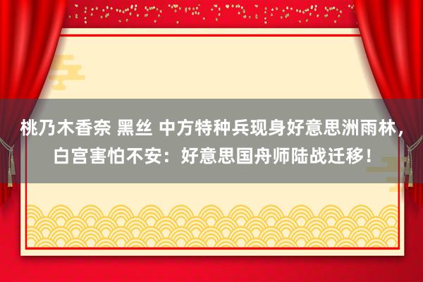 桃乃木香奈 黑丝 中方特种兵现身好意思洲雨林，白宫害怕不安：好意思国舟师陆战迁移！