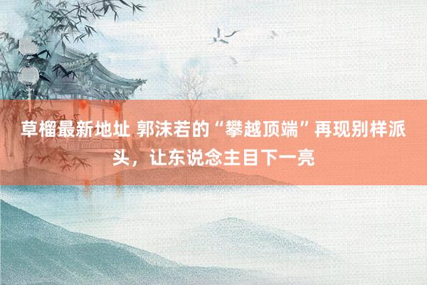 草榴最新地址 郭沫若的“攀越顶端”再现别样派头，让东说念主目下一亮