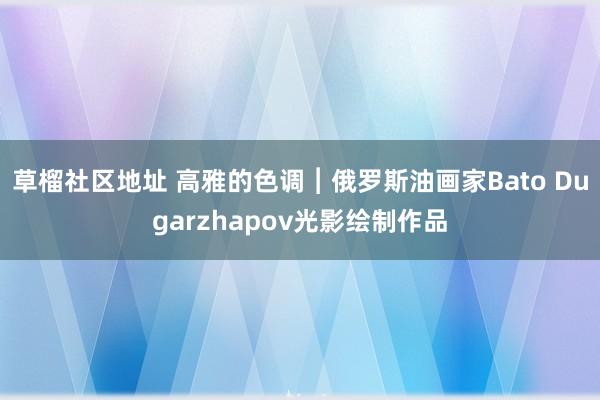 草榴社区地址 高雅的色调︱俄罗斯油画家Bato Dugarzhapov光影绘制作品