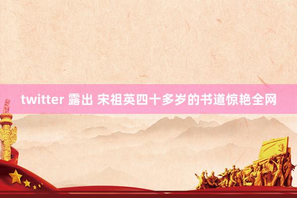 twitter 露出 宋祖英四十多岁的书道惊艳全网