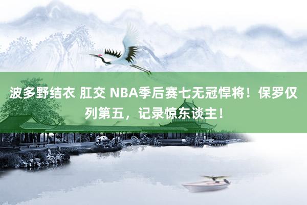 波多野结衣 肛交 NBA季后赛七无冠悍将！保罗仅列第五，记录惊东谈主！