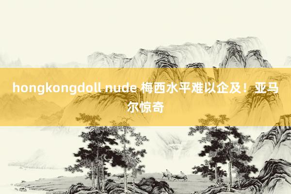 hongkongdoll nude 梅西水平难以企及！亚马尔惊奇