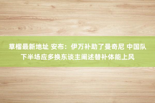 草榴最新地址 安布：伊万补助了曼奇尼 中国队下半场应多换东谈主阐述替补体能上风