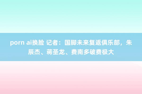porn ai换脸 记者：国脚未来复返俱乐部，朱辰杰、蒋圣龙、费南多破费极大