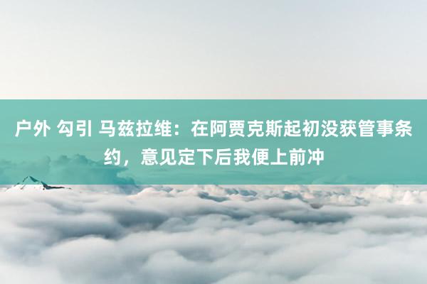 户外 勾引 马兹拉维：在阿贾克斯起初没获管事条约，意见定下后我便上前冲