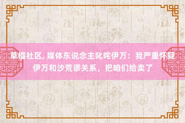 草榴社区， 媒体东说念主叱咤伊万：我严重怀疑伊万和沙荒谬关系，把咱们给卖了