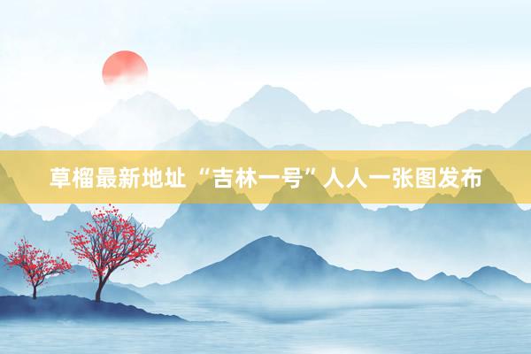 草榴最新地址 “吉林一号”人人一张图发布