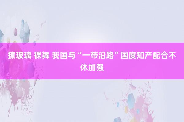 擦玻璃 裸舞 我国与“一带沿路”国度知产配合不休加强