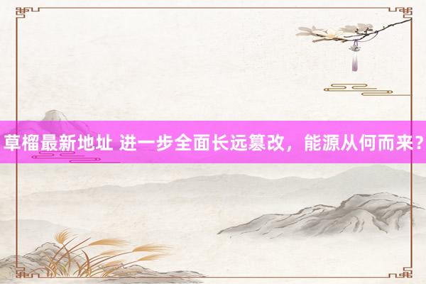 草榴最新地址 进一步全面长远篡改，能源从何而来？