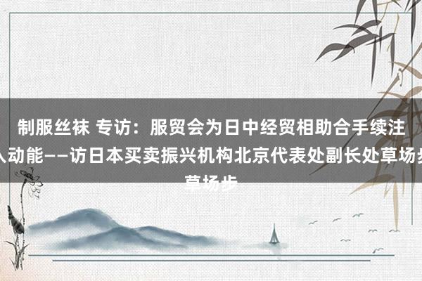 制服丝袜 专访：服贸会为日中经贸相助合手续注入动能——访日本买卖振兴机构北京代表处副长处草场步