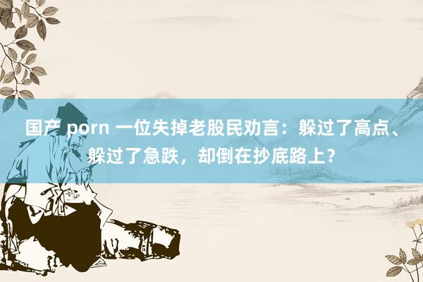 国产 porn 一位失掉老股民劝言：躲过了高点、躲过了急跌，却倒在抄底路上？
