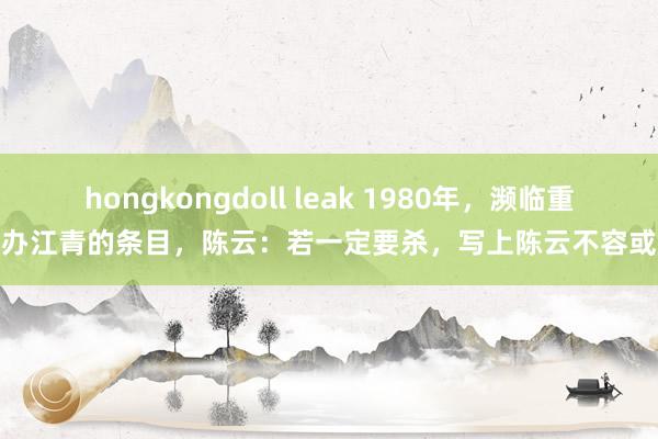 hongkongdoll leak 1980年，濒临重办江青的条目，陈云：若一定要杀，写上陈云不容或
