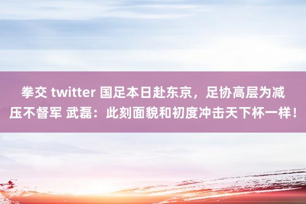 拳交 twitter 国足本日赴东京，足协高层为减压不督军 武磊：此刻面貌和初度冲击天下杯一样！