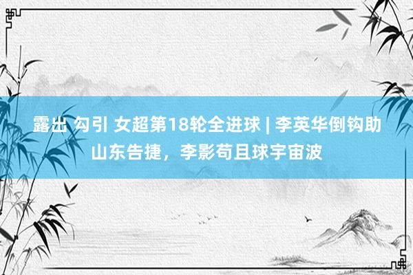 露出 勾引 女超第18轮全进球 | 李英华倒钩助山东告捷，李影苟且球宇宙波