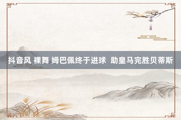 抖音风 裸舞 姆巴佩终于进球  助皇马完胜贝蒂斯