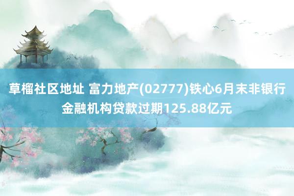 草榴社区地址 富力地产(02777)铁心6月末非银行金融机构贷款过期125.88亿元