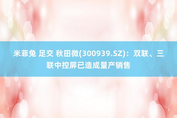 米菲兔 足交 秋田微(300939.SZ)：双联、三联中控屏已造成量产销售