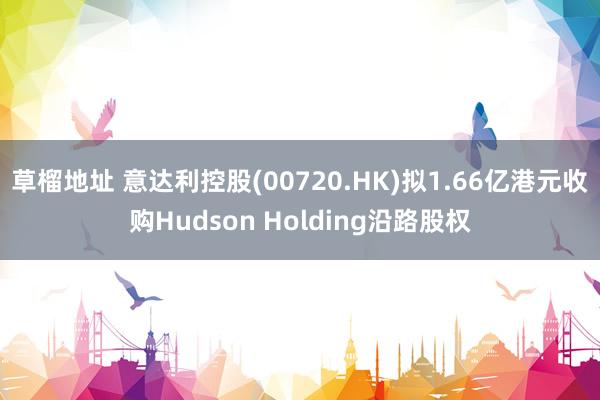 草榴地址 意达利控股(00720.HK)拟1.66亿港元收购Hudson Holding沿路股权