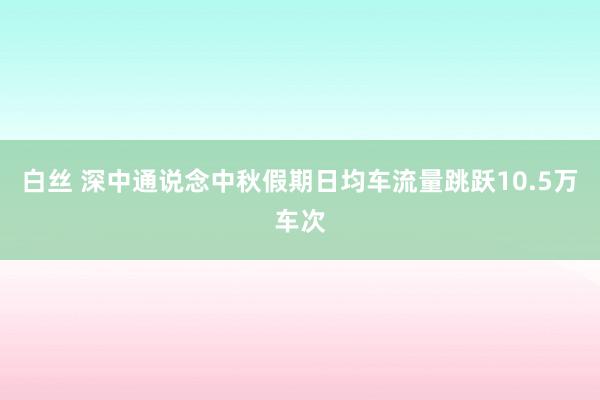 白丝 深中通说念中秋假期日均车流量跳跃10.5万车次