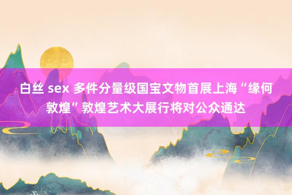 白丝 sex 多件分量级国宝文物首展上海“缘何敦煌”敦煌艺术大展行将对公众通达