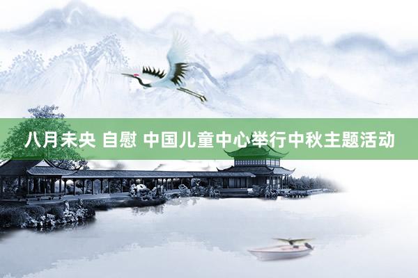 八月未央 自慰 中国儿童中心举行中秋主题活动