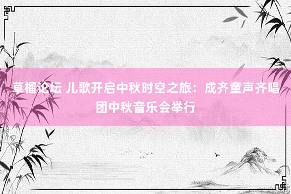 草榴论坛 儿歌开启中秋时空之旅：成齐童声齐唱团中秋音乐会举行